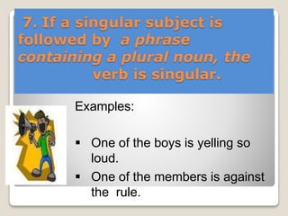7. If a singular subject is
followed by a phrase
containing a plural noun, the
verb is singular.
Examples:
 One of the boys is yelling so
loud.
 One of the members is against
the rule.
 
