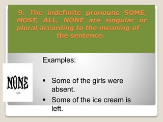 9. The indefinite pronouns SOME,
MOST, ALL, NONE are singular or
plural according to the meaning of
the sentence.
Examples:
 Some of the girls were
absent.
 Some of the ice cream is
left.
 