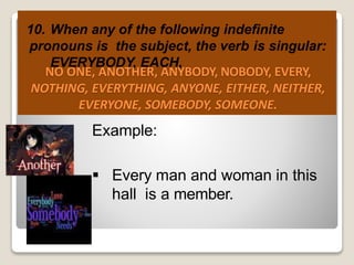 10. When any of the following indefinite
pronouns is the subject, the verb is singular:
EVERYBODY, EACH,
NO ONE, ANOTHER, ANYBODY, NOBODY, EVERY,
NOTHING, EVERYTHING, ANYONE, EITHER, NEITHER,
EVERYONE, SOMEBODY, SOMEONE.
Example:
 Every man and woman in this
hall is a member.
 
