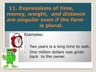 11. Expressions of time,
money, weight, and distance
are singular even if the form
is plural.
 Examples:
 Two years is a long time to wait.
 One million dollars was given
back to the owner.
 