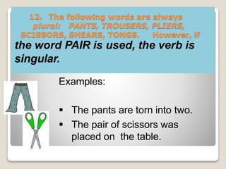 12. The following words are always
plural: PANTS, TROUSERS, PLIERS,
SCISSORS, SHEARS, TONGS. However, if
the word PAIR is used, the verb is
singular.
Examples:
 The pants are torn into two.
 The pair of scissors was
placed on the table.
 