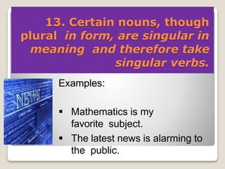 13. Certain nouns, though
plural in form, are singular in
meaning and therefore take
singular verbs.
Examples:
 Mathematics is my
favorite subject.
 The latest news is alarming to
the public.
 