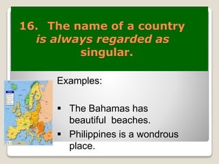 16. The name of a country
is always regarded as
singular.
Examples:
 The Bahamas has
beautiful beaches.
 Philippines is a wondrous
place.
 