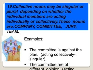 19.Collective nouns may be singular or
plural depending on whether the
individual members are acting
individually or collectively.These nouns
are:COMPANY, COMMITTEE, JURY,
TEAM.
Examples:
 The committee is against the
plan. (acting collectively-
singular)
 The committee are of
 