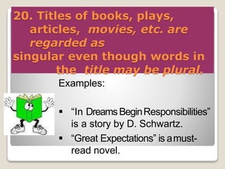 20. Titles of books, plays,
articles, movies, etc. are
regarded as
singular even though words in
the title may be plural.
Examples:
 “In DreamsBeginResponsibilities”
is a story by D. Schwartz.
 “Great Expectations” is amust-
read novel.
 