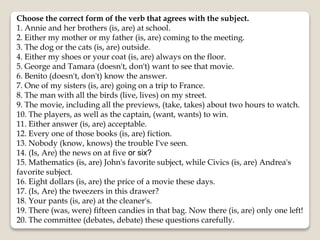 Choose the correct form of the verb that agrees with the subject.
1. Annie and her brothers (is, are) at school.
2. Either my mother or my father (is, are) coming to the meeting.
3. The dog or the cats (is, are) outside.
4. Either my shoes or your coat (is, are) always on the floor.
5. George and Tamara (doesn't, don't) want to see that movie.
6. Benito (doesn't, don't) know the answer.
7. One of my sisters (is, are) going on a trip to France.
8. The man with all the birds (live, lives) on my street.
9. The movie, including all the previews, (take, takes) about two hours to watch.
10. The players, as well as the captain, (want, wants) to win.
11. Either answer (is, are) acceptable.
12. Every one of those books (is, are) fiction.
13. Nobody (know, knows) the trouble I've seen.
14. (Is, Are) the news on at five or six?
15. Mathematics (is, are) John's favorite subject, while Civics (is, are) Andrea's
favorite subject.
16. Eight dollars (is, are) the price of a movie these days.
17. (Is, Are) the tweezers in this drawer?
18. Your pants (is, are) at the cleaner's.
19. There (was, were) fifteen candies in that bag. Now there (is, are) only one left!
20. The committee (debates, debate) these questions carefully.
 