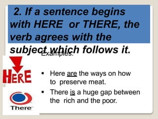 2. If a sentence begins
with HERE or THERE, the
verb agrees with the
subject which follows it.Examples:
 Here are the ways on how
to preserve meat.
 There is a huge gap between
the rich and the poor.
 