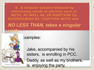 4. A singular subject followed by
intervening words or phrases such as
WITH, AS WELL AS, IN ADDITION TO,
ACCOMPANIED BY, TOGETHER WITH and
NO LESS THAN, takes a singular
verb.
Examples:
 Jake, accompanied by his
sisters, is enrolling in PCC.
 Daddy, as well as my brothers,
is enjoying the party.
 