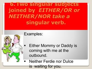 6.Two singular subjects
joined by EITHER/OR or
NEITHER/NOR take a
singular verb.
Examples:
 Either Mommy or Daddy is
coming with me at the
outbound.
 Neither Ferdie nor Dulce
is waiting for you.
 