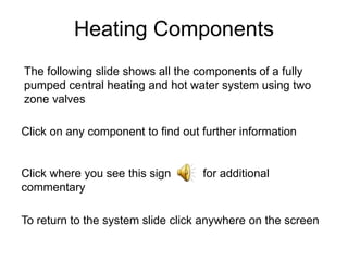 Heating Components
The following slide shows all the components of a fully
pumped central heating and hot water system using two
zone valves

Click on any component to find out further information


Click where you see this sign      for additional
commentary

To return to the system slide click anywhere on the screen
 