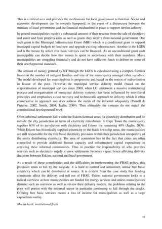 This is a critical area and provides the mechanisms for local government to function. Social and 
economic development can be severely hampered, in the event of a disjuncture between the 
mandate of local government and the financial mechanisms in place to support service delivery. 
In general municipalities receive a substantial amount of their revenue from the sale of electricity 
and water and from property rates as well as grants they receive from national government. One 
such grant is the Municipal Infrastructure Grant (MIG) which is a conditional grant to support 
municipal capital budgets to fund new and upgrade existing infrastructure. Another is the LGES 
and is the means by which free basic services can be financed. As an unconditional grant each 
municipality can decide how that money is spent in accordance with their mandates. Many 
municipalities are struggling financially and do not have sufficient funds to deliver on some of 
their developmental mandates. 
The amount of money granted by NT through the LGES is calculated using a complex formula 
based on the number of indigent families and size of the municipality amongst other variables. 
The model developed for municipalities is progressive and based on the notion of redistribution 
in favour of the poor. However the municipal service delivery model (based on the 
corporatisation of municipal services since 2000, when LG underwent a massive restructuring 
process and reorganisation of municipal delivery systems) has been influenced by neo-liberal 
principles and emphasises a cost recovery and technocratic approach to delivery which is often 
conservative in approach and does address the needs of the informal adequately (Parnell & 
Pieterse, 2002, Smith, 2004; Jaglin, 2009). Thus ultimately the systems do not match the 
constitutional developmental brief. 
Often informal settlements fall within the Eskom licensed areas for electricity distribution and lie 
outside the city jurisdiction in terms of electricity reticulation. In Cape Town the municipality 
supplies 60% of its jurisdiction with electricity and Eskom the remaining 40% (Jaglin, 2009). 
While Eskom has historically supplied electricity to the black township areas, the municipalities 
are still responsible for the free basic electricity provision within their jurisdiction irrespective of 
the entity distributing electricity. The area of contention lies in the fact that cities are often 
compelled to provide additional human capacity and infrastructure capital expenditure in 
servicing these informal communities. Thus in practice the responsibility of who provides 
services such as electricity supply to poor settlements becomes vague, hence affecting delivery 
decisions between Eskom, national and local government. 
As a result of these complexities and the difficulties in implementing the FBAE policy, this 
provision tends to fall by the wayside. It is hard to control and administer, unlike free basic 
electricity which can be distributed at source. It is evident from the case study that funding 
constraints affect the delivery and roll out of FBAE. Unless national government looks to a 
radical overview at how municipalities are funded for energy services and unless municipalities 
demand such an overview as well as review their delivery models, the problems relating to the 
poor will persist with the informal sector in particular continuing to fall through the cracks. 
Offering free basic services means a loss of income for municipalities as well as a large 
expenditure outlay. 
10 
Macro-level: institutional form 
 