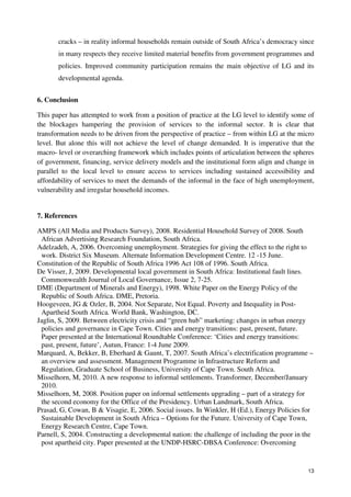 cracks – in reality informal households remain outside of South Africa’s democracy since 
in many respects they receive limited material benefits from government programmes and 
policies. Improved community participation remains the main objective of LG and its 
developmental agenda. 
13 
6. Conclusion 
This paper has attempted to work from a position of practice at the LG level to identify some of 
the blockages hampering the provision of services to the informal sector. It is clear that 
transformation needs to be driven from the perspective of practice – from within LG at the micro 
level. But alone this will not achieve the level of change demanded. It is imperative that the 
macro- level or overarching framework which includes points of articulation between the spheres 
of government, financing, service delivery models and the institutional form align and change in 
parallel to the local level to ensure access to services including sustained accessibility and 
affordability of services to meet the demands of the informal in the face of high unemployment, 
vulnerability and irregular household incomes. 
7. References 
AMPS (All Media and Products Survey), 2008. Residential Household Survey of 2008. South 
African Advertising Research Foundation, South Africa. 
Adelzadeh, A, 2006. Overcoming unemployment. Strategies for giving the effect to the right to 
work. District Six Museum. Alternate Information Development Centre. 12 -15 June. 
Constitution of the Republic of South Africa 1996 Act 108 of 1996. South Africa. 
De Visser, J, 2009. Developmental local government in South Africa: Institutional fault lines. 
Commonwealth Journal of Local Governance, Issue 2, 7-25. 
DME (Department of Minerals and Energy), 1998. White Paper on the Energy Policy of the 
Republic of South Africa. DME, Pretoria. 
Hoogeveen, JG & Ozler, B, 2004. Not Separate, Not Equal. Poverty and Inequality in Post- 
Apartheid South Africa. World Bank, Washington, DC. 
Jaglin, S, 2009. Between electricity crisis and “green hub” marketing: changes in urban energy 
policies and governance in Cape Town. Cities and energy transitions: past, present, future. 
Paper presented at the International Roundtable Conference: ‘Cities and energy transitions: 
past, present, future’, Autun, France: 1-4 June 2009. 
Marquard, A, Bekker, B, Eberhard & Gaunt, T, 2007. South Africa’s electrification programme – 
an overview and assessment. Management Programme in Infrastructure Reform and 
Regulation, Graduate School of Business, University of Cape Town. South Africa. 
Misselhorn, M, 2010. A new response to informal settlements. Transformer, December/January 
2010. 
Misselhorn, M, 2008. Position paper on informal settlements upgrading – part of a strategy for 
the second economy for the Office of the Presidency. Urban Landmark, South Africa. 
Prasad, G, Cowan, B & Visagie, E, 2006. Social issues. In Winkler, H (Ed.), Energy Policies for 
Sustainable Development in South Africa – Options for the Future. University of Cape Town, 
Energy Research Centre, Cape Town. 
Parnell, S, 2004. Constructing a developmental nation: the challenge of including the poor in the 
post apartheid city. Paper presented at the UNDP-HSRC-DBSA Conference: Overcoming 
 