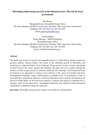 1 
Alleviating urban energy poverty in the informal sector: The role for local 
government 
Peta Wolpe, 
Managing Director, Sustainable Energy Africa, 
The Green Building, 9B Bell Crescent Close, Westlake, 7945, Cape Town, South Africa 
Telephone: 021 702 3622, Fax: 021 702 3625 
Email: peta@sustainable.org.za 
Yachika Reddy 
Project Manager – SEED Programme 
Sustainable Energy Africa 
The Green Building, 9B Bell Crescent Close, Westlake, 7945, Cape Town, South Africa 
Telephone: 021 702 3622, Fax: 021 702 3625 
Email: yachika@sustainable.org.za 
Abstract 
The depth and severity of poverty and inequality persists in South Africa, despite progressive 
pro-poor policies. Strong evidence also points to the unbridled growth in informality and 
remaining as a long-term feature of our landscape. Energy poverty is most severely experienced 
by those living in this sector. Against this backdrop, this paper sets out to explore through the 
analysis of urban energy poverty in informal settlements the challenges of developmental local 
government in its approaches to energy service delivery to this sector. It concludes that these 
developmental challenges require transformation at multiple levels of government in order to 
truly fulfil the constitutional objectives of poverty alleviation and to promote development and 
growth in South Africa. At the local level responsive solutions and capacity to undertake this is 
required, while at the macro-level, strengthened leadership and enhanced intergovernmental 
coordination is required to change the status quo. 
Keywords: informality, energy poverty, energy service delivery, transformation 
 
