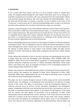 2 
1. Introduction 
It was a sunny Cape Town winter’s day but as we sat in Lorraine’s shack we steadily grew 
colder. No sunlight streamed through the small window of her home, there was no ceiling just a 
makeshift corrugated iron roof and the walls were constructed from old wooden planks offering 
scant protection against the elements. Her walls were adorned with faded photographs – this is 
her home and she had made it as homely as possible. An old car battery in the corner of the 
‘living-room’ is used to power the TV when the household budget allows as there is no electricity 
provision in this settlement. We were there to talk about her energy uses and needs. 
Lorraine is among 56 families living in this informal settlement in Grassy Park on the Cape Flats. 
They moved there in 2006 from overcrowded backyard shacks, or evicted from inability to pay 
rent or simply homelessness. This land will not be serviced by the City of Cape Town (CCT) as it 
is swampland and not approved for human settlement. Residents live precariously from day to 
day. There is a constant insecurity of being removed to a settlement on the outskirts of the city 
far from economic opportunities and serviced infrastructure. 
Poverty and hardship are pervasive in the lives of the majority of families in informal settlements 
and backyard shacks. This was affirmed by interviews held with informal households in various 
metros throughout the country. Sixteen years into our new democracy, poverty has deepened for 
the majority of South Africans in stark contrast to the minority middle and upper income 
lifestyles of comfort, with electricity, indoor toilets, running hot and cold water, ceilings, heating 
and more. 
Trends indicate that informality is here to stay and is growing at an unprecedented rate not only 
in South Africa but across the developing world (Misselhorn, 2010; SANERI, 2008, UN-HABITAT, 
2003). At least 10% of South Africa’s population (4.7 million people) reside in urban 
informal settlements comprising more than 1.3 million households (Misselhorn, 2010). South 
Africa’s nine largest cities alone are estimated to be home to 23% of households deemed to be 
without adequate shelter (SACN & CA, 2007). 
Despite many progressive and laudable pro-poor policies of national and local government (LG), 
poverty persists and inequality has deepened in South Africa (Hoogeveen & Ozler, 2004; 
Adelzadeh, 2006). Policy implementation has yet to be robust in advancing access to physical 
and social assets to the disadvantaged communities. 
This paper sets out to examine through an analysis of urban energy poverty in the unelectrifed 
informal sector, the challenges of developmental local government in its delivery of energy 
services to this sector. The ability of government to meet the Constitutional objectives of 
achieving universal access to services, poverty alleviation, redistribution and development 
requires a fundamental shift both across the national and local levels of government as well as at 
the points of articulation between these spheres of government (for the purposes of this paper 
only the national and local spheres of government will be addressed). In other words 
transformation must be elaborated from a micro- and macro- level. At the micro-level work from 
within LG is essential. As the seat of delivery of basic services (land, water, energy, sanitation 
and solid waste), the platform for redistribution and the sphere closest to the communities it 
serves, LG is the key site for enormous opportunity to develop pioneering, ‘learn by doing’ and 
 