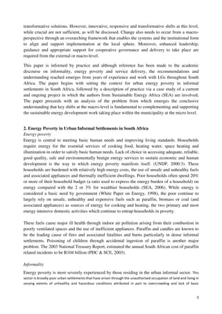 transformative solutions. However, innovative, responsive and transformative shifts at this level, 
while crucial are not sufficient, as will be discussed. Change also needs to occur from a macro-perspective 
through an overarching framework that enables the systems and the institutional form 
to align and support implementation at the local sphere. Moreover, enhanced leadership, 
guidance and appropriate support for cooperative governance and delivery to take place are 
required from the external or macro-level. 
This paper is informed by practice and although reference has been made to the academic 
discourse on informality, energy poverty and service delivery, the recommendations and 
understanding reached emerges from years of experience and work with LGs throughout South 
Africa. The paper begins with setting the context for urban energy poverty in informal 
settlements in South Africa, followed by a description of practice via a case study of a current 
and ongoing project in which the authors from Sustainable Energy Africa (SEA) are involved, 
The paper proceeds with an analysis of the problem from which emerges the conclusive 
understanding that key shifts at the macro-level is fundamental to complementing and supporting 
the sustainable energy development work taking place within the municipality at the micro level. 
2. Energy Poverty in Urban Informal Settlements in South Africa 
Energy poverty 
Energy is central to meeting basic human needs and improving living standards. Households 
require energy for the essential services of cooking food, heating water, space heating and 
illumination in order to satisfy basic human needs. Lack of choice in accessing adequate, reliable, 
good quality, safe and environmentally benign energy services to sustain economic and human 
development is the way in which energy poverty manifests itself. (UNDP, 2000:3). These 
households are burdened with relatively high energy costs, the use of unsafe and unhealthy fuels 
and associated appliances and thermally inefficient dwellings. Poor households often spend 20% 
or more of their household budget (a ratio used to express the energy burden of a household) on 
energy compared with the 2 or 3% for wealthier households (SEA, 2006). While energy is 
considered a basic need by government (White Paper on Energy, 1998), the poor continue to 
largely rely on unsafe, unhealthy and expensive fuels such as paraffin, biomass or coal (and 
associated appliances) as sources of energy for cooking and heating, the two primary and most 
energy intensive domestic activities which continue to entrap households in poverty. 
These fuels cause major ill health through indoor air pollution arising from their combustion in 
poorly ventilated spaces and the use of inefficient appliances. Paraffin and candles are known to 
be the leading cause of fires and associated fatalities and burns particularly in dense informal 
settlements. Poisoning of children through accidental ingestion of paraffin is another major 
problem. The 2003 National Treasury Report, estimated the annual South African cost of paraffin 
related incidents to be R104 billion (PDC & SCE, 2003). 
3 
Informality 
Energy poverty is most severely experienced by those residing in the urban informal sector. This 
sector is broadly poor urban settlements that have arisen through the unauthorised occupation of land and living in 
varying extents of unhealthy and hazardous conditions attributed in part to overcrowding and lack of basic 
 