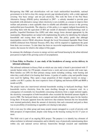 Recognising that FBE and electrification will not reach unelectrified households, national 
government in its bid to close this energy poverty gap introduced policy with a wider approach 
covering ‘free basic energy’ and not just electricity. This took the form of the Free Basic 
Alternative Energy (FBAE) policy introduced in 2007 - a subsidy intended to provide poor 
households with alternative energy where electricity is not available, as a means to improve their 
welfare and promote a more equitable share in reliable and affordable services to the growing 
unelectrified poor households. The objective of this policy is to support indigent households by 
providing them with the equivalent of R55 per month of alternative fuels/technology such as 
paraffin, Liquefied Petroleum Gas (LPG) and other energy forms deemed appropriate by the 
municipality. Municipalities are tasked with implementing the policy by identifying the indigent 
households and issuing them with an alternative fuel. The policy guides that although 
municipalities receive FBAE allocations through the Local Government Equitable Share Grant 
(LGES) disbursed from National Treasury (NT), they will be required to supplement the grant 
from their own revenues. To date there has been no successful implementation of FBAE in the 
metros, the reasons for which is the subject of this paper. 
In summary the challenges of access to energy services and formal housing by the urban informal 
poor persist in light of this growing sector of our population. 
3. From Policy to Practice: A case study of the breakdown of energy service delivery in 
5 
informal settlements 
The informal settlement in Grassy Park on which our case study is based is provisioned with 17 
outside bucket toilets for 270 people, cleaned twice a week and seven outside cold water taps. 
Most families use LPG for their primary energy needs including cooking, water heating and 
when they could afford it for heating their homes. A packet of candles a day and paraffin lamps 
were used for lighting. They spent a large proportion of their irregular income on energy - 
candles cost R13 a packet, the most expensive form of lighting and between R300 and R600 a 
month on LPG. 
The project team also interviewed informal households residing in backyard dwellings. Such 
households receive electricity from the main dwelling through an extension cord. As a 
consequence of essentially two households consuming electricity from a single metered supply, 
the electricity consumption of both households often exceeded the threshold amount eligible to 
receive FBE. The backyard shacks were cramped and dark affording little space for the families 
living there. It became apparent from the interviews that relations between the two households 
were strained particularly about the amount of electricity that each consumed and paid as there 
was no possibility of monitoring or equitable cost sharing to take place. 
Life is not easy for either group and many people remain entrapped in a cycle of poverty with 
little prospects of improvement, despite some being on the housing waiting list for 17 years or 
more. 
This field visit is part of an ongoing SEA project. The purpose is to identify key elements of 
urban resilience in informal communities and to identify ways of practically mainstreaming these 
within city and national service delivery frameworks through research and stakeholder 
 