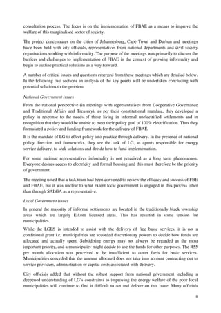 consultation process. The focus is on the implementation of FBAE as a means to improve the 
welfare of this marginalised sector of society. 
The project concentrates on the cities of Johannesburg, Cape Town and Durban and meetings 
have been held with city officials, representatives from national departments and civil society 
organisations working with informality. The purpose of the meetings was primarily to discuss the 
barriers and challenges to implementation of FBAE in the context of growing informality and 
begin to outline practical solutions as a way forward. 
A number of critical issues and questions emerged from these meetings which are detailed below. 
In the following two sections an analysis of the key points will be undertaken concluding with 
potential solutions to the problem. 
6 
National Government issues 
From the national perspective (in meetings with representatives from Cooperative Governance 
and Traditional Affairs and Treasury), as per their constitutional mandate, they developed a 
policy in response to the needs of those living in informal unelectrified settlements and in 
recognition that they would be unable to meet their policy goal of 100% electrification. Thus they 
formulated a policy and funding framework for the delivery of FBAE. 
It is the mandate of LG to effect policy into practice through delivery. In the presence of national 
policy direction and frameworks, they see the task of LG, as agents responsible for energy 
service delivery, to seek solutions and decide how to fund implementation. 
For some national representatives informality is not perceived as a long term phenomenon. 
Everyone desires access to electricity and formal housing and this must therefore be the priority 
of government. 
The meeting noted that a task team had been convened to review the efficacy and success of FBE 
and FBAE, but it was unclear to what extent local government is engaged in this process other 
than through SALGA as a representative. 
Local Government issues 
In general the majority of informal settlements are located in the traditionally black township 
areas which are largely Eskom licensed areas. This has resulted in some tension for 
municipalities. 
While the LGES is intended to assist with the delivery of free basic services, it is not a 
conditional grant i.e. municipalities are accorded discretionary powers to decide how funds are 
allocated and actually spent. Subsidising energy may not always be regarded as the most 
important priority, and a municipality might decide to use the funds for other purposes. The R55 
per month allocation was perceived to be insufficient to cover fuels for basic services. 
Municipalities conceded that the amount allocated does not take into account contracting out to 
service providers, administration or capital costs associated with delivery. 
City officials added that without the robust support from national government including a 
deepened understanding of LG’s constraints to improving the energy welfare of the poor local 
municipalities will continue to find it difficult to act and deliver on this issue. Many officials 
 