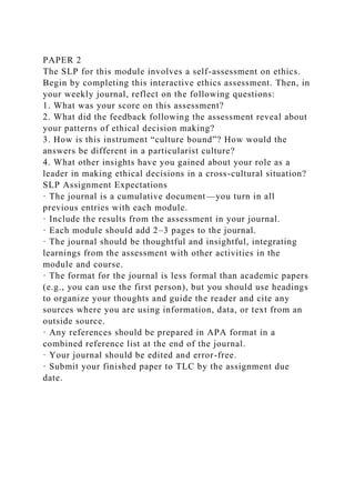 PAPER 2
The SLP for this module involves a self-assessment on ethics.
Begin by completing this interactive ethics assessment. Then, in
your weekly journal, reflect on the following questions:
1. What was your score on this assessment?
2. What did the feedback following the assessment reveal about
your patterns of ethical decision making?
3. How is this instrument “culture bound”? How would the
answers be different in a particularist culture?
4. What other insights have you gained about your role as a
leader in making ethical decisions in a cross-cultural situation?
SLP Assignment Expectations
· The journal is a cumulative document—you turn in all
previous entries with each module.
· Include the results from the assessment in your journal.
· Each module should add 2–3 pages to the journal.
· The journal should be thoughtful and insightful, integrating
learnings from the assessment with other activities in the
module and course.
· The format for the journal is less formal than academic papers
(e.g., you can use the first person), but you should use headings
to organize your thoughts and guide the reader and cite any
sources where you are using information, data, or text from an
outside source.
· Any references should be prepared in APA format in a
combined reference list at the end of the journal.
· Your journal should be edited and error-free.
· Submit your finished paper to TLC by the assignment due
date.
 