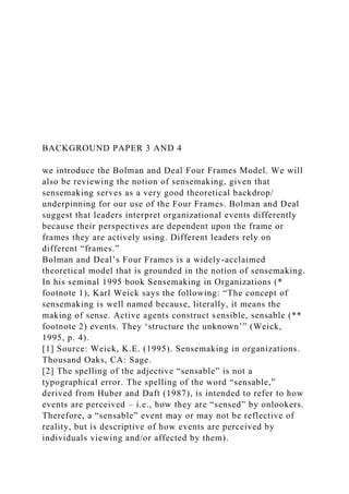 BACKGROUND PAPER 3 AND 4
we introduce the Bolman and Deal Four Frames Model. We will
also be reviewing the notion of sensemaking, given that
sensemaking serves as a very good theoretical backdrop/
underpinning for our use of the Four Frames. Bolman and Deal
suggest that leaders interpret organizational events differently
because their perspectives are dependent upon the frame or
frames they are actively using. Different leaders rely on
different “frames.”
Bolman and Deal’s Four Frames is a widely-acclaimed
theoretical model that is grounded in the notion of sensemaking.
In his seminal 1995 book Sensemaking in Organizations (*
footnote 1), Karl Weick says the following: “The concept of
sensemaking is well named because, literally, it means the
making of sense. Active agents construct sensible, sensable (**
footnote 2) events. They ‘structure the unknown’” (Weick,
1995, p. 4).
[1] Source: Weick, K.E. (1995). Sensemaking in organizations.
Thousand Oaks, CA: Sage.
[2] The spelling of the adjective “sensable” is not a
typographical error. The spelling of the word “sensable,”
derived from Huber and Daft (1987), is intended to refer to how
events are perceived – i.e., how they are “sensed” by onlookers.
Therefore, a “sensable” event may or may not be reflective of
reality, but is descriptive of how events are perceived by
individuals viewing and/or affected by them).
 