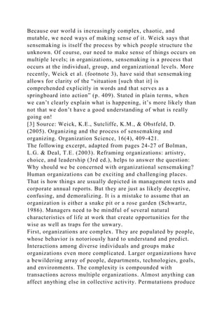 Because our world is increasingly complex, chaotic, and
mutable, we need ways of making sense of it. Weick says that
sensemaking is itself the process by which people structure the
unknown. Of course, our need to make sense of things occurs on
multiple levels; in organizations, sensemaking is a process that
occurs at the individual, group, and organizational levels. More
recently, Weick et al. (footnote 3), have said that sensemaking
allows for clarity of the “situation [such that it] is
comprehended explicitly in words and that serves as a
springboard into action” (p. 409). Stated in plain terms, when
we can’t clearly explain what is happening, it’s more likely than
not that we don’t have a good understanding of what is really
going on!
[3] Source: Weick, K.E., Sutcliffe, K.M., & Obstfeld, D.
(2005). Organizing and the process of sensemaking and
organizing. Organization Science, 16(4), 409-421.
The following excerpt, adapted from pages 24-27 of Bolman,
L.G. & Deal, T.E. (2003). Reframing organizations: artistry,
choice, and leadership (3rd ed.), helps to answer the question:
Why should we be concerned with organizational sensemaking?
Human organizations can be exciting and challenging places.
That is how things are usually depicted in management texts and
corporate annual reports. But they are just as likely deceptive,
confusing, and demoralizing. It is a mistake to assume that an
organization is either a snake pit or a rose garden (Schwartz,
1986). Managers need to be mindful of several natural
characteristics of life at work that create opportunities for the
wise as well as traps for the unwary.
First, organizations are complex. They are populated by people,
whose behavior is notoriously hard to understand and predict.
Interactions among diverse individuals and groups make
organizations even more complicated. Larger organizations have
a bewildering array of people, departments, technologies, goals,
and environments. The complexity is compounded with
transactions across multiple organizations. Almost anything can
affect anything else in collective activity. Permutations produce
 