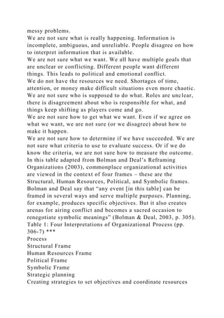 messy problems.
We are not sure what is really happening. Information is
incomplete, ambiguous, and unreliable. People disagree on how
to interpret information that is available.
We are not sure what we want. We all have multiple goals that
are unclear or conflicting. Different people want different
things. This leads to political and emotional conflict.
We do not have the resources we need. Shortages of time,
attention, or money make difficult situations even more chaotic.
We are not sure who is supposed to do what. Roles are unclear,
there is disagreement about who is responsible for what, and
things keep shifting as players come and go.
We are not sure how to get what we want. Even if we agree on
what we want, we are not sure (or we disagree) about how to
make it happen.
We are not sure how to determine if we have succeeded. We are
not sure what criteria to use to evaluate success. Or if we do
know the criteria, we are not sure how to measure the outcome.
In this table adapted from Bolman and Deal’s Reframing
Organizations (2003), commonplace organizational activities
are viewed in the context of four frames – these are the
Structural, Human Resources, Political, and Symbolic frames.
Bolman and Deal say that “any event [in this table] can be
framed in several ways and serve multiple purposes. Planning,
for example, produces specific objectives. But it also creates
arenas for airing conflict and becomes a sacred occasion to
renegotiate symbolic meanings” (Bolman & Deal, 2003, p. 305).
Table 1: Four Interpretations of Organizational Process (pp.
306-7) ***
Process
Structural Frame
Human Resources Frame
Political Frame
Symbolic Frame
Strategic planning
Creating strategies to set objectives and coordinate resources
 