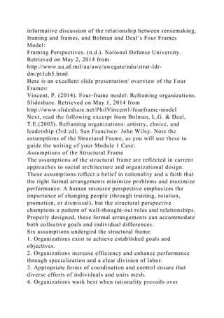 informative discussion of the relationship between sensemaking,
framing and frames, and Bolman and Deal’s Four Frames
Model:
Framing Perspectives. (n.d.). National Defense University.
Retrieved on May 2, 2014 from
http://www.au.af.mil/au/awc/awcgate/ndu/strat-ldr-
dm/pt1ch5.html
Here is an excellent slide presentation/ overview of the Four
Frames:
Vincent, P. (2014). Four-frame model: Reframing organizations.
Slideshare. Retrieved on May 1, 2014 from
http://www.slideshare.net/PhilVincent1/fourframe-model
Next, read the following excerpt from Bolman, L.G. & Deal,
T.E.(2003). Reframing organizations: artistry, choice, and
leadership (3rd ed). San Francisco: John Wiley. Note the
assumptions of the Structural Frame, as you will use these to
guide the writing of your Module 1 Case:
Assumptions of the Structural Frame
The assumptions of the structural frame are reflected in current
approaches to social architecture and organizational design.
These assumptions reflect a belief in rationality and a faith that
the right formal arrangements minimize problems and maximize
performance. A human resource perspective emphasizes the
importance of changing people (through training, rotation,
promotion, or dismissal), but the structural perspective
champions a pattern of well-thought-out roles and relationships.
Properly designed, these formal arrangements can accommodate
both collective goals and individual differences.
Six assumptions undergird the structural frame:
1. Organizations exist to achieve established goals and
objectives.
2. Organizations increase efficiency and enhance performance
through specialization and a clear division of labor.
3. Appropriate forms of coordination and control ensure that
diverse efforts of individuals and units mesh.
4. Organizations work best when rationality prevails over
 