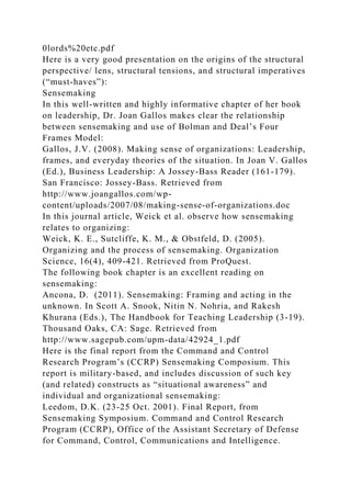 0lords%20etc.pdf
Here is a very good presentation on the origins of the structural
perspective/ lens, structural tensions, and structural imperatives
(“must-haves”):
Sensemaking
In this well-written and highly informative chapter of her book
on leadership, Dr. Joan Gallos makes clear the relationship
between sensemaking and use of Bolman and Deal’s Four
Frames Model:
Gallos, J.V. (2008). Making sense of organizations: Leadership,
frames, and everyday theories of the situation. In Joan V. Gallos
(Ed.), Business Leadership: A Jossey-Bass Reader (161-179).
San Francisco: Jossey-Bass. Retrieved from
http://www.joangallos.com/wp-
content/uploads/2007/08/making-sense-of-organizations.doc
In this journal article, Weick et al. observe how sensemaking
relates to organizing:
Weick, K. E., Sutcliffe, K. M., & Obstfeld, D. (2005).
Organizing and the process of sensemaking. Organization
Science, 16(4), 409-421. Retrieved from ProQuest.
The following book chapter is an excellent reading on
sensemaking:
Ancona, D. (2011). Sensemaking: Framing and acting in the
unknown. In Scott A. Snook, Nitin N. Nohria, and Rakesh
Khurana (Eds.), The Handbook for Teaching Leadership (3-19).
Thousand Oaks, CA: Sage. Retrieved from
http://www.sagepub.com/upm-data/42924_1.pdf
Here is the final report from the Command and Control
Research Program’s (CCRP) Sensemaking Composium. This
report is military-based, and includes discussion of such key
(and related) constructs as “situational awareness” and
individual and organizational sensemaking:
Leedom, D.K. (23-25 Oct. 2001). Final Report, from
Sensemaking Symposium. Command and Control Research
Program (CCRP), Office of the Assistant Secretary of Defense
for Command, Control, Communications and Intelligence.
 