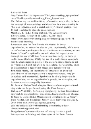 Retrieved from
http://www.dodccrp.org/events/2001_sensemaking_symposium/
docs/FinalReport/Sensemaking_Final_Report.htm
The following is a well-written, informative article that defines
the concept of sensemaking, and describes how sensemaking is
“both an individual and a social activity” (Social section, line
1) that is related to identity construction:
Marshall, T. (n.d.). Sense-making. The Atlas of New
Librarianship. Retrieved on April 30, 2014 from
http://www.newlibrarianship.org/wordpress/?page_id=1151
Frames and Framing
Remember that the four frames are present in every
organization, no matter its size or type. Importantly, while each
one of us has a preference for certain frames over others, no one
frame is “best” – optimally, we will view the organization
through the use of all four frames simultaneously, or through
multi-frame thinking. While the use of a multi-frame approach
may be challenging in practice, the use of a single frame is not
only limiting, but it can even be misleading. For example, when
an organization’s leadership places sole reliance on the
Symbolic Frame, the importance of structure, or even the
contribution of the organization’s people resources, may go
unnoticed and unattended. Symbolism is vitally important in
organizations; but an organization’s people, its strategies, and
its structures are as equally important.
Dr. Joan V. Gallos’ book chapter discusses how organizational
diagnosis can be performed using the Four Frames:
Gallos, J.V. (2006). Reframing complexity: A four dimensional
approach to organizational diagnosis, development, and change.
In Joan V. Gallos (Ed.), Organization Development: A Jossey-
Bass Reader. San Francisco: Jossey-Bass. Retrieved on May 1,
2014 from http://www.joangallos.com/wp-
content/uploads/2007/08/reframing-complexity-a-four-
dimensional-approach.doc
Doug Greene’s presentation on reframing is a very good
introduction to framing and discussion of the Four Frames
 