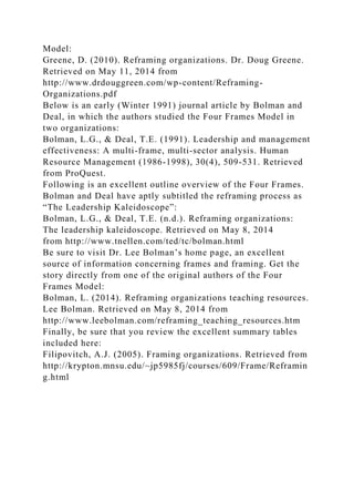 Model:
Greene, D. (2010). Reframing organizations. Dr. Doug Greene.
Retrieved on May 11, 2014 from
http://www.drdouggreen.com/wp-content/Reframing-
Organizations.pdf
Below is an early (Winter 1991) journal article by Bolman and
Deal, in which the authors studied the Four Frames Model in
two organizations:
Bolman, L.G., & Deal, T.E. (1991). Leadership and management
effectiveness: A multi-frame, multi-sector analysis. Human
Resource Management (1986-1998), 30(4), 509-531. Retrieved
from ProQuest.
Following is an excellent outline overview of the Four Frames.
Bolman and Deal have aptly subtitled the reframing process as
“The Leadership Kaleidoscope”:
Bolman, L.G., & Deal, T.E. (n.d.). Reframing organizations:
The leadership kaleidoscope. Retrieved on May 8, 2014
from http://www.tnellen.com/ted/tc/bolman.html
Be sure to visit Dr. Lee Bolman’s home page, an excellent
source of information concerning frames and framing. Get the
story directly from one of the original authors of the Four
Frames Model:
Bolman, L. (2014). Reframing organizations teaching resources.
Lee Bolman. Retrieved on May 8, 2014 from
http://www.leebolman.com/reframing_teaching_resources.htm
Finally, be sure that you review the excellent summary tables
included here:
Filipovitch, A.J. (2005). Framing organizations. Retrieved from
http://krypton.mnsu.edu/~jp5985fj/courses/609/Frame/Reframin
g.html
 