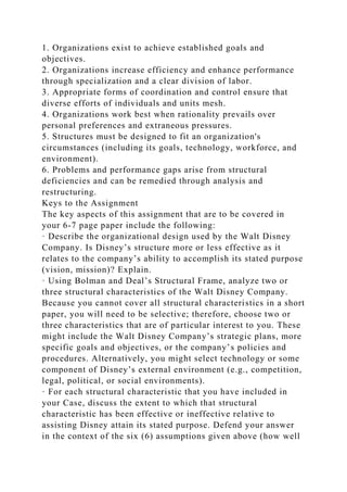1. Organizations exist to achieve established goals and
objectives.
2. Organizations increase efficiency and enhance performance
through specialization and a clear division of labor.
3. Appropriate forms of coordination and control ensure that
diverse efforts of individuals and units mesh.
4. Organizations work best when rationality prevails over
personal preferences and extraneous pressures.
5. Structures must be designed to fit an organization's
circumstances (including its goals, technology, workforce, and
environment).
6. Problems and performance gaps arise from structural
deficiencies and can be remedied through analysis and
restructuring.
Keys to the Assignment
The key aspects of this assignment that are to be covered in
your 6-7 page paper include the following:
· Describe the organizational design used by the Walt Disney
Company. Is Disney’s structure more or less effective as it
relates to the company’s ability to accomplish its stated purpose
(vision, mission)? Explain.
· Using Bolman and Deal’s Structural Frame, analyze two or
three structural characteristics of the Walt Disney Company.
Because you cannot cover all structural characteristics in a short
paper, you will need to be selective; therefore, choose two or
three characteristics that are of particular interest to you. These
might include the Walt Disney Company’s strategic plans, more
specific goals and objectives, or the company’s policies and
procedures. Alternatively, you might select technology or some
component of Disney’s external environment (e.g., competition,
legal, political, or social environments).
· For each structural characteristic that you have included in
your Case, discuss the extent to which that structural
characteristic has been effective or ineffective relative to
assisting Disney attain its stated purpose. Defend your answer
in the context of the six (6) assumptions given above (how well
 