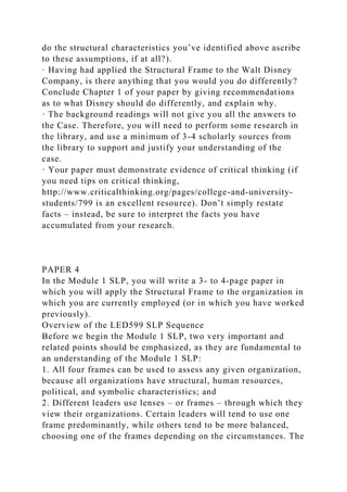 do the structural characteristics you’ve identified above ascribe
to these assumptions, if at all?).
· Having had applied the Structural Frame to the Walt Disney
Company, is there anything that you would you do differently?
Conclude Chapter 1 of your paper by giving recommendations
as to what Disney should do differently, and explain why.
· The background readings will not give you all the answers to
the Case. Therefore, you will need to perform some research in
the library, and use a minimum of 3-4 scholarly sources from
the library to support and justify your understanding of the
case.
· Your paper must demonstrate evidence of critical thinking (if
you need tips on critical thinking,
http://www.criticalthinking.org/pages/college-and-university-
students/799 is an excellent resource). Don’t simply restate
facts – instead, be sure to interpret the facts you have
accumulated from your research.
PAPER 4
In the Module 1 SLP, you will write a 3- to 4-page paper in
which you will apply the Structural Frame to the organization in
which you are currently employed (or in which you have worked
previously).
Overview of the LED599 SLP Sequence
Before we begin the Module 1 SLP, two very important and
related points should be emphasized, as they are fundamental to
an understanding of the Module 1 SLP:
1. All four frames can be used to assess any given organization,
because all organizations have structural, human resources,
political, and symbolic characteristics; and
2. Different leaders use lenses – or frames – through which they
view their organizations. Certain leaders will tend to use one
frame predominantly, while others tend to be more balanced,
choosing one of the frames depending on the circumstances. The
 