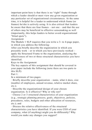 important point here is that there is no “right” frame through
which a leader should or must view any given organization or
any particular set of organizational circumstances. At the same
time, it is helpful for a leader to understand which frame (or
frames) he/she is actively using. It is also critical that leaders
be aware that there are four frames – not one – and that the use
of others may be beneficial to effective sensemaking as well
(importantly, this helps leaders to better avoid organizational
“blind spots”).
Assignment
The Module 1 SLP requires that you write a 3- to 4-page paper,
in which you address the following:
After you briefly describe the organization in which you
presently work – or in which you have previously worked –
apply the Structural Frame to the organization, analyzing the
effectiveness of two or three structural characteristics you have
identified.
Keys to the Assignment
The key aspects of this assignment that should be covered in
your paper include the following (note there are two parts to
this SLP):
Part 1:
In a minimum of two pages:
· Briefly describe your organization – name, what it does, size
(number of employees, annual revenue, relative market share,
etc.);
· Describe the organizational design of your chosen
organization. Is it effective? Why or why not?
· Choose 2 or 3 structural characteristics of your organization
(e.g., strategic planning process, goals, objectives, policies,
procedures, rules, budgets and other allocation of resources,
etc.); and
· Discuss the relative effectiveness of the structural
characteristics you have identified. If you were CEO of your
company, what (if anything) might you do differently? Why
would you make any changes you suggest?
 