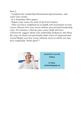 Part 2:
· Complete the Leadership Orientations Questionnaire, and
score your results.
· In a minimum oftwo pages:
· Report your scores for each of the Four Frames.
· After you have completed an in-depth self-assessment of your
scores, discuss how your scores inform your personal leadership
style. For instance, what do your scores (high and low)
collectively suggest about your leadership tendencies and about
the ways in which you personally make sense of organizational
events?Might your low scores indicate areas in which you may
have leadership “blind spots”?
 