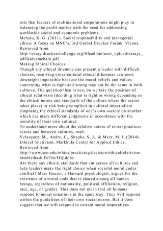 role that leaders of multinational corporations might play in
balancing the profit motive with the need for addressing
worldwide social and economic problems.
Mehalu, K. G. (2011). Social responsibility and managerial
ethics: A focus on MNC’s, 3rd Global Drucker Forum, Vienna.
Retrieved from
http://essay.druckerchallenge.org/fileadmin/user_upload/essays_
pdf/kidusmehalu.pdf
Making Ethical Choices
Though any ethical dilemma can present a leader with difficult
choices, resolving cross-cultural ethical dilemmas can seem
downright impossible because the moral beliefs and values
concerning what is right and wrong may not be the same in both
cultures. The question then arises, do we take the position of
ethical relativism (deciding what is right or wrong depending on
the ethical norms and standards of the culture where the action
takes place) or risk being complicit in cultural imperialism
(imposing the ethical standards of one’s own society on another
which has made different judgments in accordance with the
morality of their own culture).
To understand more about the relative nature of moral practices
across and between cultures, read:
Velasquez, M., Andre, C., Shanks, S. J., & Myer, M. J. (2014).
Ethical relativism. Markkula Center for Applied Ethics.
Retrieved from
http://www.scu.edu/ethics/practicing/decision/ethicalrelativism.
html#sthash.FeFJwTIQ.dpbs
Are there any ethical standards that cut across all cultures and
help leaders make the right choice when societal moral codes
conflict? Marc Hauser, a Harvard psychologist, argues for the
existence of a moral code that is shared among all human
beings, regardless of nationality, political affiliation, religion,
race, age, or gender. This does not mean that all humans
respond to moral situations in the same way. They will respond
within the guidelines of their own social norms. But it does
suggest that we will respond to certain moral imperatives
 