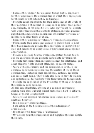 · Express their support for universal human rights, especially
for their employees, the communities in which they operate and
for the parties with whom they do business.
· Promote equal opportunity for their employees at all levels of
their company with respect to issues such as color, race, gender,
age, ethnicity, or religious beliefs. Also they would not operate
with worker treatment that exploits children, includes physical
punishment, abuses females, imposes involuntary servitude or
incorporates other forms of abuse.
· Respect their employees’ voluntary freedom of association.
· Compensate their employees enough to enable them to meet
their basic needs and provide the opportunity to improve their
skill and capability in order to raise their social and economic
opportunities.
· Provide a safe and healthy workplace, protect human health
and the environment and promote sustainable development.
· Promote fair competition including respect for intellectual and
other property rights and not offer, pay, or accept bribes.
· Work with governments and the communities in which the
company does business to improve the quality of life in those
communities, including their educational, cultural, economic
and social well-being. They would also seek to provide training
and opportunities for workers from disadvantaged backgrounds.
· Promote the application of the Principles by those with whom
the company does business.
As this case illustrates, arriving at a common approach to
dealing with cross-cultural ethical problems is hard to achieve.
Stages of Moral Development
There are four common rationalizations leaders use to justify
unethical behavior.
· It is not really immoral/illegal.
· I am acting in the best interests of the individual or
organization.
· It will never be discovered or publicized.
· My actions help the organization and therefore the ends justify
the means.
 