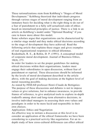 These rationalizations stem from Kohlberg’s “Stages of Moral
Development.” Kohlberg theorized that individuals progress
through various stages of moral development ranging from an
immature basis for deciding what is the right thing to do out of
a fear of punishment to a fully self-actualized code of ethics
based on internalized principles of justice. There is a link to an
article on Kohlberg’s model under “Optional Reading” if you
care to know more about this model.
Some scholars argue that organizations can be characterized by
a similar stage model and they make ethical decisions according
to the stage of development they have achieved. Read the
following article that explains these stages and gives examples
of real organizational responses to ethical dilemmas.
Reidenbach, R. E., & Robin, D. P. (1991). A conceptual model
of corporate moral development. Journal of Business Ethics,
10(4), 273.
In order for leaders to set the proper guidelines for making
ethical decisions within their organizations, leaders must
engage their subordinates in open discussion, without fear of
punishment or reprisal. These discussions should be informed
by the levels of moral development described in the article
above, with the goal of making decisions at the highest level of
moral reasoning possible.
As stated by INSEAD professor Henri-Claude de Bettignies:
The purpose of these discussions and debates is not to impose
values or give solutions, but to enhance awareness, to provide
frames of reference, to give analytical tools to explore in-depth
tradeoffs among short and long-term alternative decisions, to
involve individual managers in assessing their own values and
paradigms in order to be more lucid and responsible in their
own choices.
Application: Ethics and Negotiation
An effective way to initiate a discussion at this level is to
consider an application of the ethical frameworks we have been
considering to a practical activity like negotiation. For an in-
depth study of how cross-cultural differences can effect ethical
 