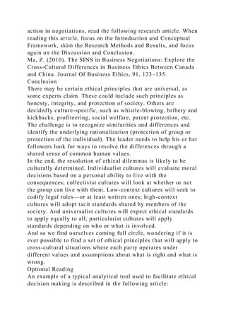 action in negotiations, read the following research article. When
reading this article, focus on the Introduction and Conceptual
Framework, skim the Research Methods and Results, and focus
again on the Discussion and Conclusion.
Ma, Z. (2010). The SINS in Business Negotiations: Explore the
Cross-Cultural Differences in Business Ethics Between Canada
and China. Journal Of Business Ethics, 91, 123–135.
Conclusion
There may be certain ethical principles that are universal, as
some experts claim. These could include such principles as
honesty, integrity, and protection of society. Others are
decidedly culture-specific, such as whistle-blowing, bribery and
kickbacks, profiteering, social welfare, patent protection, etc.
The challenge is to recognize similarities and differences and
identify the underlying rationalization (protection of group or
protection of the individual). The leader needs to help his or her
followers look for ways to resolve the differences through a
shared sense of common human values.
In the end, the resolution of ethical dilemmas is likely to be
culturally determined. Individualist cultures will evaluate moral
decisions based on a personal ability to live with the
consequences; collectivist cultures will look at whether or not
the group can live with them. Low-context cultures will seek to
codify legal rules—or at least written ones; high-context
cultures will adopt tacit standards shared by members of the
society. And universalist cultures will expect ethical standards
to apply equally to all; particularist cultures will apply
standards depending on who or what is involved.
And so we find ourselves coming full circle, wondering if it is
ever possible to find a set of ethical principles that will apply to
cross-cultural situations where each party operates under
different values and assumptions about what is right and what is
wrong.
Optional Reading
An example of a typical analytical tool used to facilitate ethical
decision making is described in the following article:
 