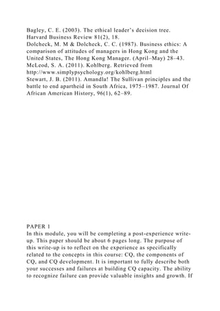 Bagley, C. E. (2003). The ethical leader’s decision tree.
Harvard Business Review 81(2), 18.
Dolcheck, M. M & Dolcheck, C. C. (1987). Business ethics: A
comparison of attitudes of managers in Hong Kong and the
United States, The Hong Kong Manager. (April–May) 28–43.
McLeod, S. A. (2011). Kohlberg. Retrieved from
http://www.simplypsychology.org/kohlberg.html
Stewart, J. B. (2011). Amandla! The Sullivan principles and the
battle to end apartheid in South Africa, 1975–1987. Journal Of
African American History, 96(1), 62–89.
PAPER 1
In this module, you will be completing a post-experience write-
up. This paper should be about 6 pages long. The purpose of
this write-up is to reflect on the experience as specifically
related to the concepts in this course: CQ, the components of
CQ, and CQ development. It is important to fully describe both
your successes and failures at building CQ capacity. The ability
to recognize failure can provide valuable insights and growth. If
 
