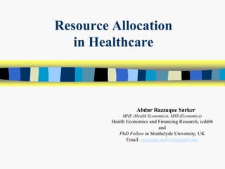 Resource Allocation
in Healthcare
Abdur Razzaque Sarker
MHE (Health Economics), MSS (Economics)
Health Economics and Financing Research, icddrb
and
PhD Fellow in Strathclyde University, UK
Email: razzaque.sarker@gmail.com
 