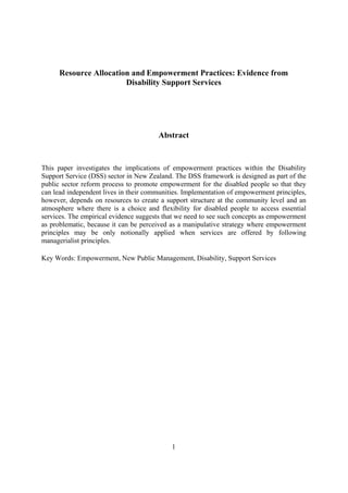 Resource Allocation and Empowerment Practices: Evidence from
                        Disability Support Services




                                       Abstract


This paper investigates the implications of empowerment practices within the Disability
Support Service (DSS) sector in New Zealand. The DSS framework is designed as part of the
public sector reform process to promote empowerment for the disabled people so that they
can lead independent lives in their communities. Implementation of empowerment principles,
however, depends on resources to create a support structure at the community level and an
atmosphere where there is a choice and flexibility for disabled people to access essential
services. The empirical evidence suggests that we need to see such concepts as empowerment
as problematic, because it can be perceived as a manipulative strategy where empowerment
principles may be only notionally applied when services are offered by following
managerialist principles.

Key Words: Empowerment, New Public Management, Disability, Support Services




                                            1
 