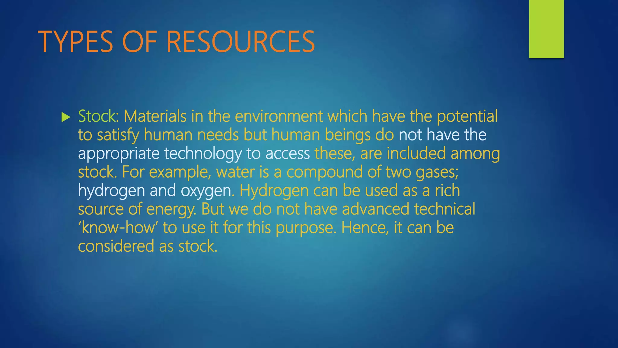 TYPES OF RESOURCES
 Stock: Materials in the environment which have the potential
to satisfy human needs but human beings do not have the
appropriate technology to access these, are included among
stock. For example, water is a compound of two gases;
hydrogen and oxygen. Hydrogen can be used as a rich
source of energy. But we do not have advanced technical
‘know-how’ to use it for this purpose. Hence, it can be
considered as stock.
 