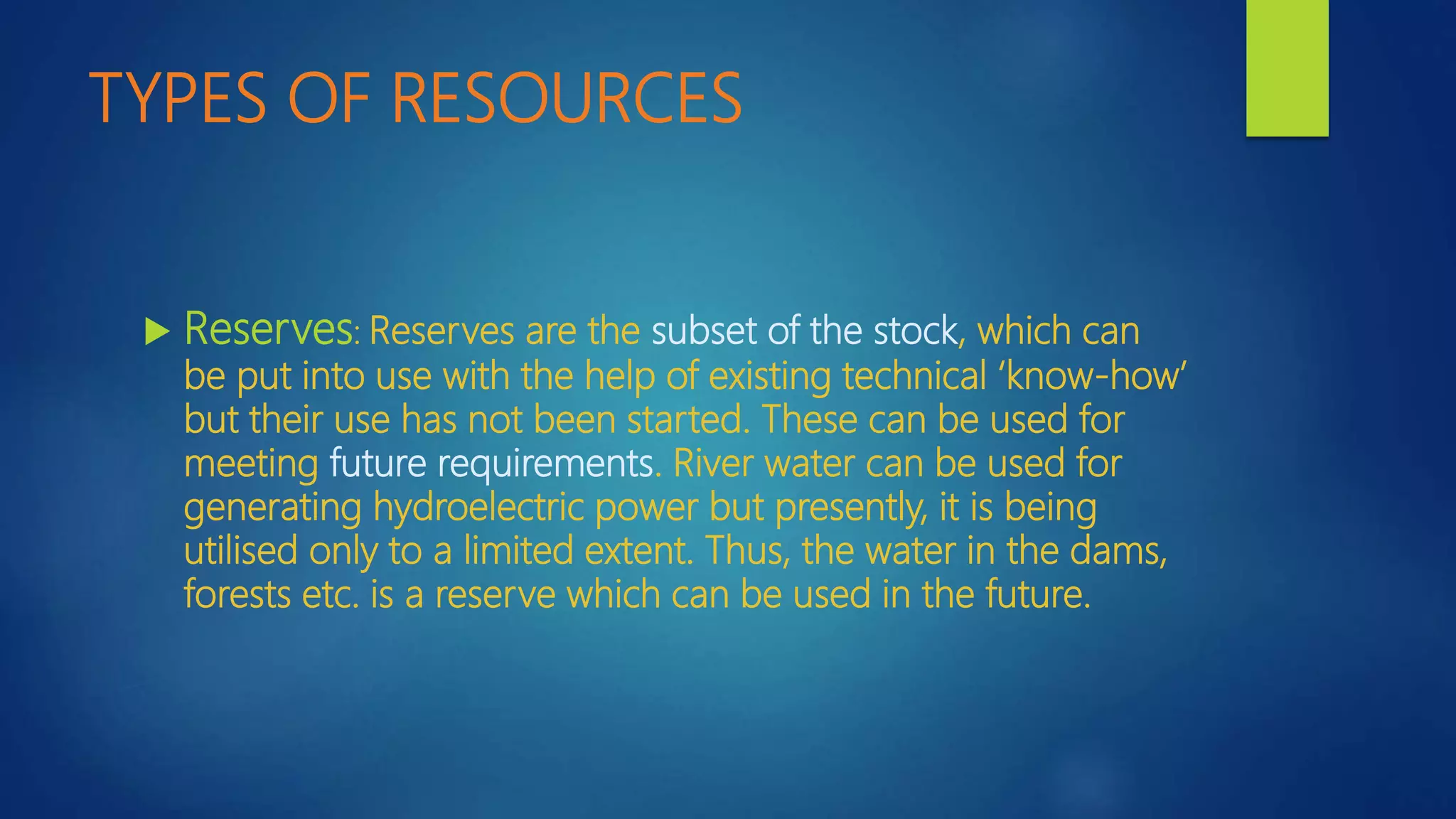 TYPES OF RESOURCES
 Reserves: Reserves are the subset of the stock, which can
be put into use with the help of existing technical ‘know-how’
but their use has not been started. These can be used for
meeting future requirements. River water can be used for
generating hydroelectric power but presently, it is being
utilised only to a limited extent. Thus, the water in the dams,
forests etc. is a reserve which can be used in the future.
 