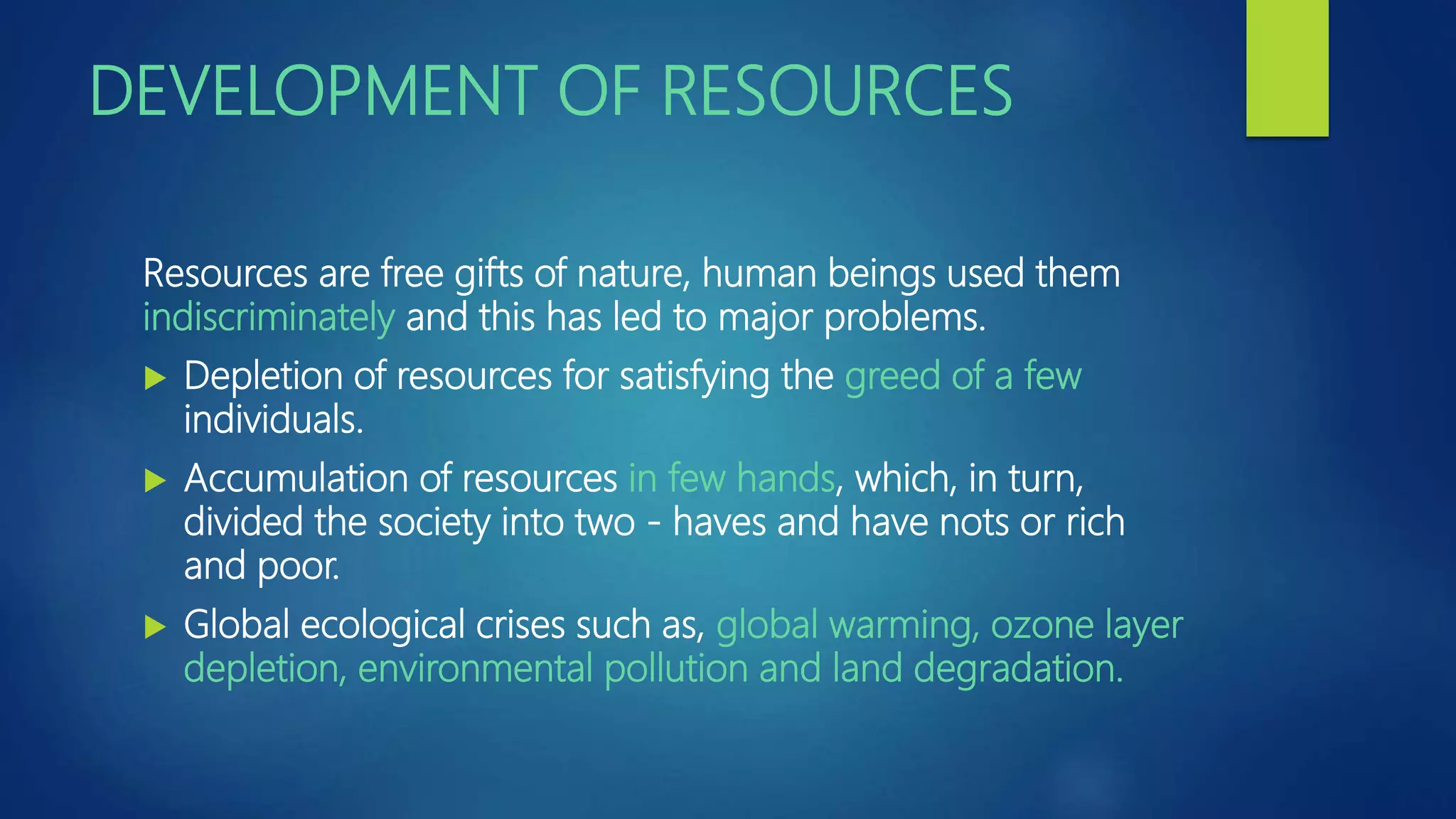 DEVELOPMENT OF RESOURCES
Resources are free gifts of nature, human beings used them
indiscriminately and this has led to major problems.
 Depletion of resources for satisfying the greed of a few
individuals.
 Accumulation of resources in few hands, which, in turn,
divided the society into two - haves and have nots or rich
and poor.
 Global ecological crises such as, global warming, ozone layer
depletion, environmental pollution and land degradation.
 