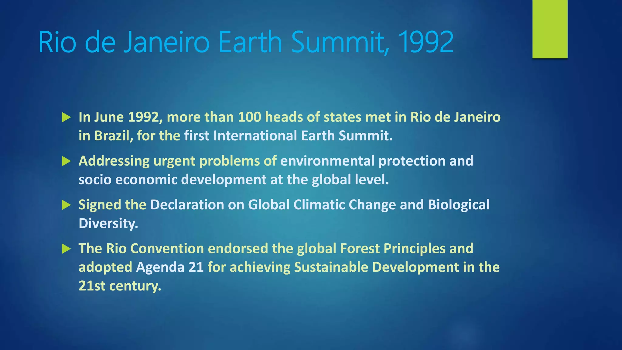 Rio de Janeiro Earth Summit, 1992
 In June 1992, more than 100 heads of states met in Rio de Janeiro
in Brazil, for the first International Earth Summit.
 Addressing urgent problems of environmental protection and
socio economic development at the global level.
 Signed the Declaration on Global Climatic Change and Biological
Diversity.
 The Rio Convention endorsed the global Forest Principles and
adopted Agenda 21 for achieving Sustainable Development in the
21st century.
 