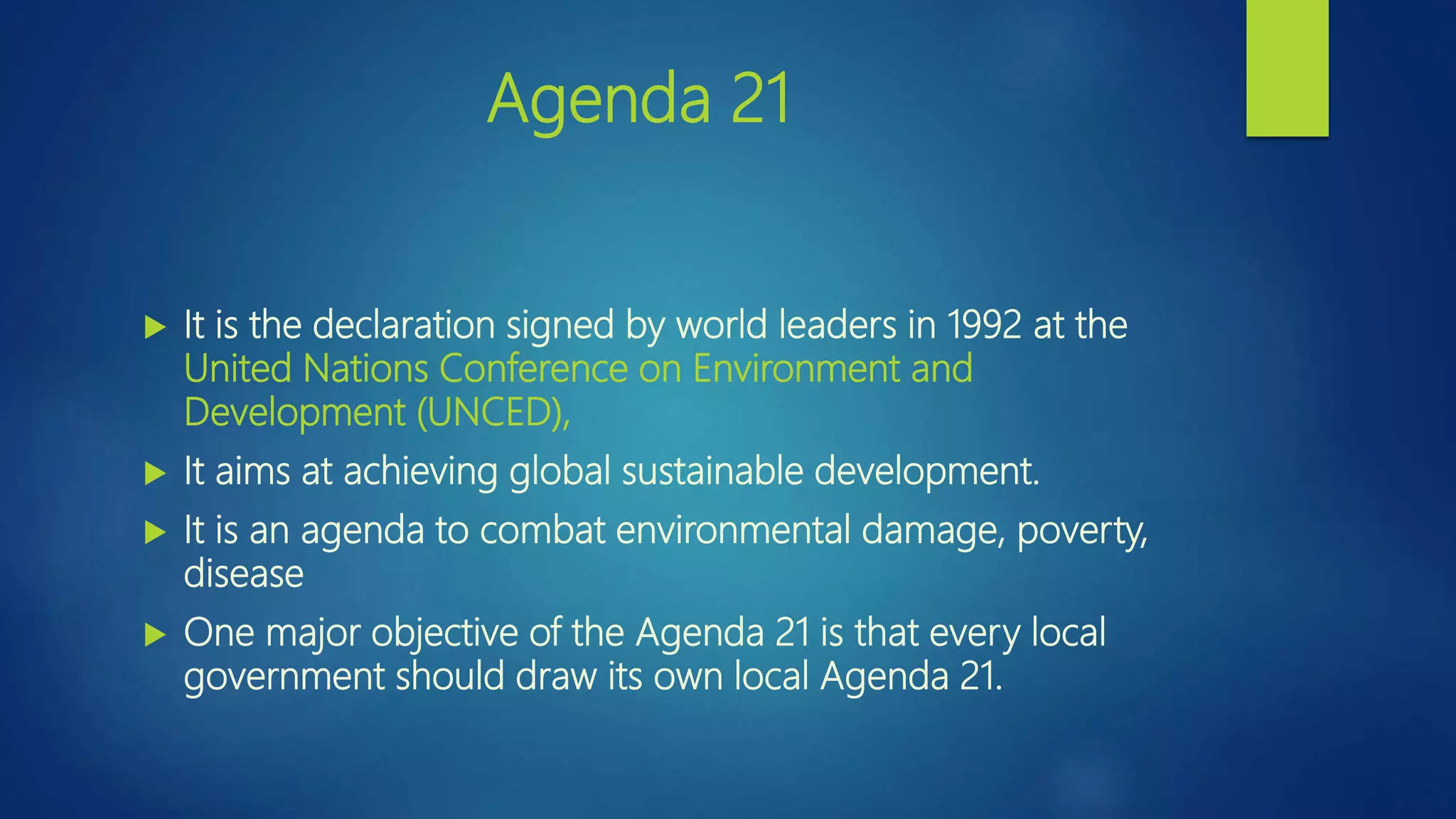 Agenda 21
 It is the declaration signed by world leaders in 1992 at the
United Nations Conference on Environment and
Development (UNCED),
 It aims at achieving global sustainable development.
 It is an agenda to combat environmental damage, poverty,
disease
 One major objective of the Agenda 21 is that every local
government should draw its own local Agenda 21.
 