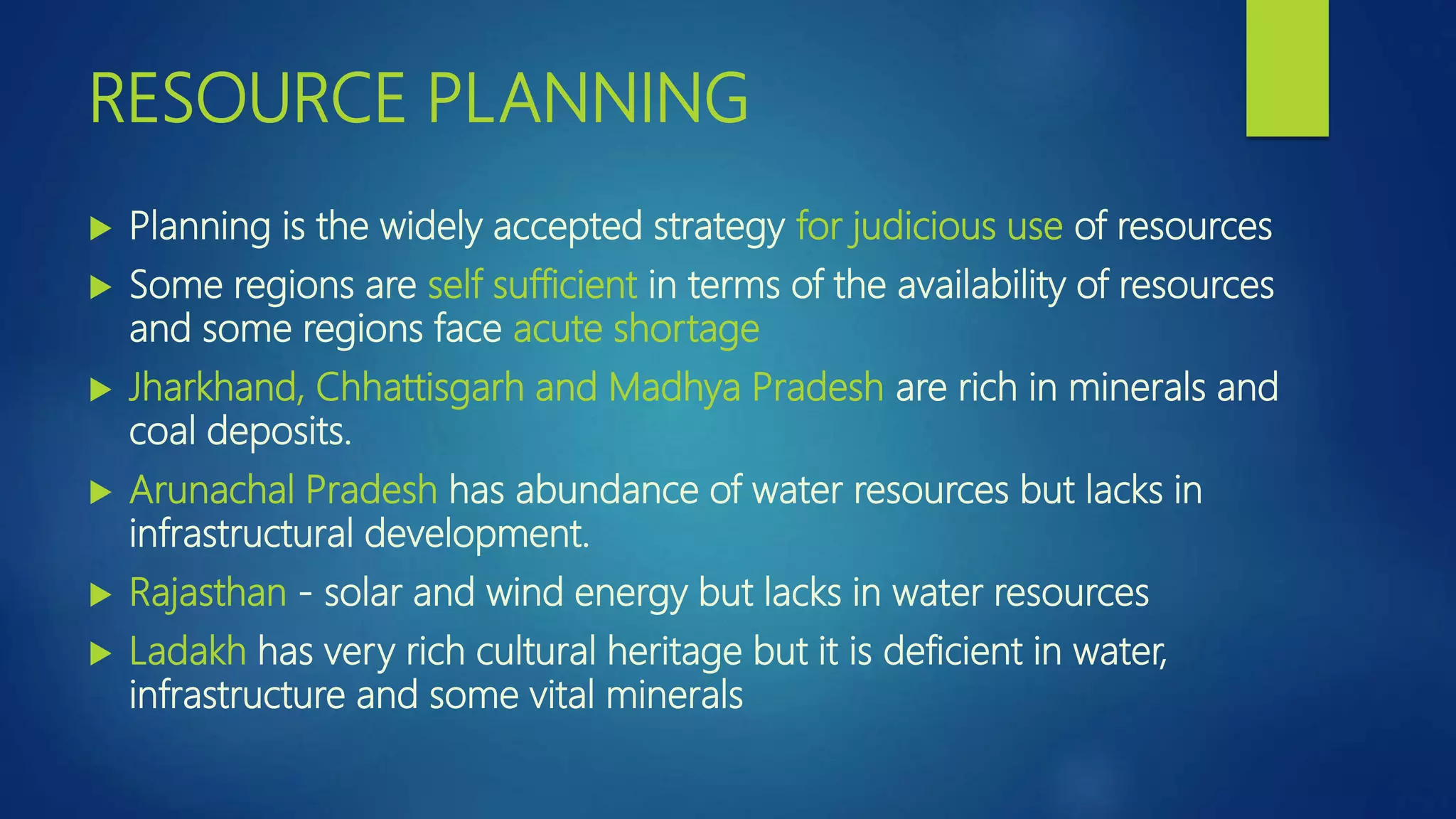 RESOURCE PLANNING
 Planning is the widely accepted strategy for judicious use of resources
 Some regions are self sufficient in terms of the availability of resources
and some regions face acute shortage
 Jharkhand, Chhattisgarh and Madhya Pradesh are rich in minerals and
coal deposits.
 Arunachal Pradesh has abundance of water resources but lacks in
infrastructural development.
 Rajasthan - solar and wind energy but lacks in water resources
 Ladakh has very rich cultural heritage but it is deficient in water,
infrastructure and some vital minerals
 