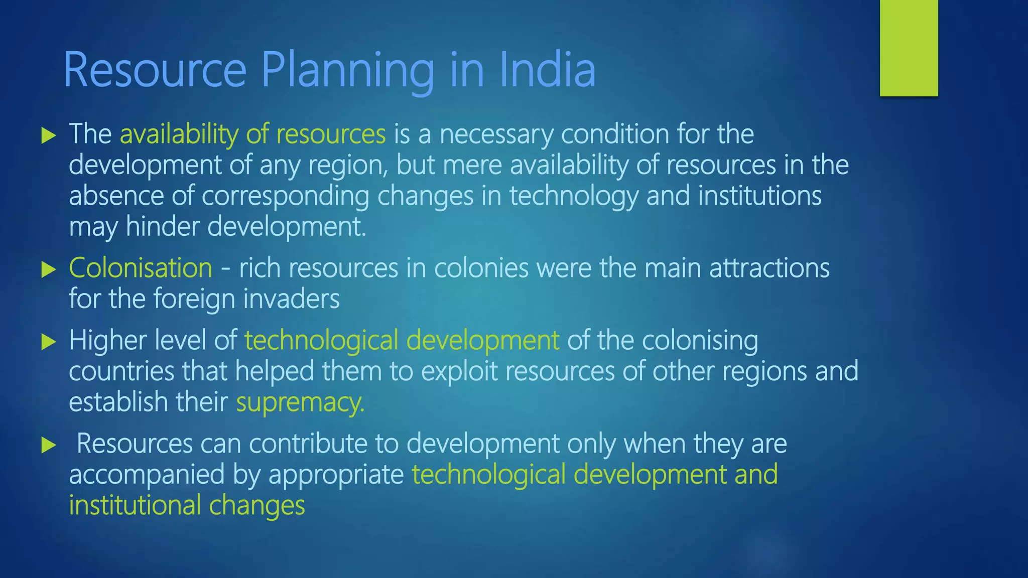 Resource Planning in India
 The availability of resources is a necessary condition for the
development of any region, but mere availability of resources in the
absence of corresponding changes in technology and institutions
may hinder development.
 Colonisation - rich resources in colonies were the main attractions
for the foreign invaders
 Higher level of technological development of the colonising
countries that helped them to exploit resources of other regions and
establish their supremacy.
 Resources can contribute to development only when they are
accompanied by appropriate technological development and
institutional changes
 