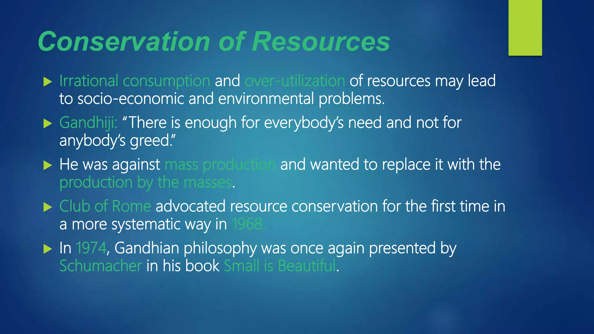 Conservation of Resources
 Irrational consumption and over-utilization of resources may lead
to socio-economic and environmental problems.
 Gandhiji: “There is enough for everybody’s need and not for
anybody’s greed.”
 He was against mass production and wanted to replace it with the
production by the masses.
 Club of Rome advocated resource conservation for the first time in
a more systematic way in 1968.
 In 1974, Gandhian philosophy was once again presented by
Schumacher in his book Small is Beautiful.
 