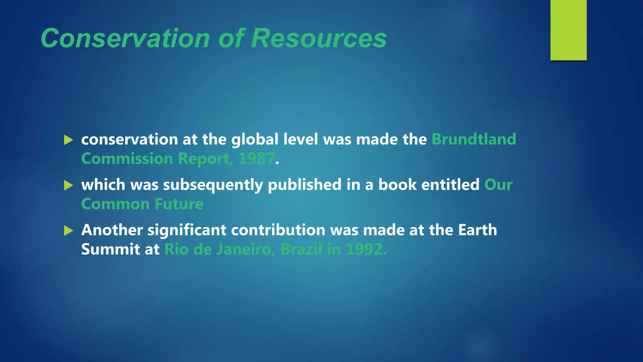 Conservation of Resources
 conservation at the global level was made the Brundtland
Commission Report, 1987.
 which was subsequently published in a book entitled Our
Common Future
 Another significant contribution was made at the Earth
Summit at Rio de Janeiro, Brazil in 1992.
 