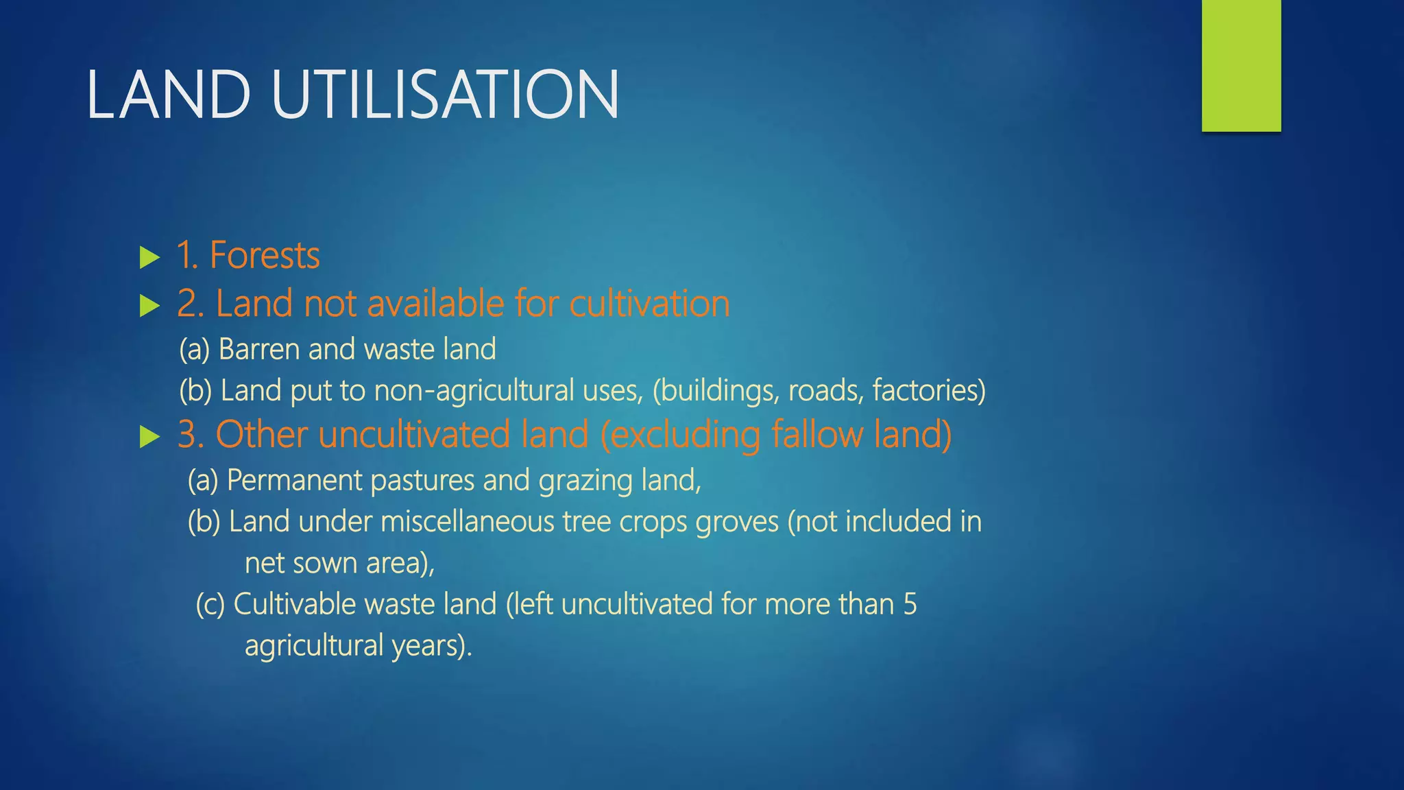 LAND UTILISATION
 1. Forests
 2. Land not available for cultivation
(a) Barren and waste land
(b) Land put to non-agricultural uses, (buildings, roads, factories)
 3. Other uncultivated land (excluding fallow land)
(a) Permanent pastures and grazing land,
(b) Land under miscellaneous tree crops groves (not included in
net sown area),
(c) Cultivable waste land (left uncultivated for more than 5
agricultural years).
 